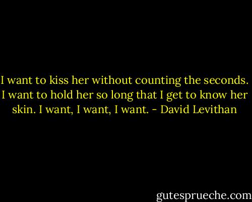 I want to kiss her without counting the seconds. I want to hold her so long that I get to know her skin. I want, I want, I want. - David Levithan
