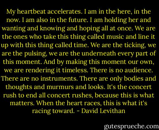 My heartbeat accelerates. I am in the here, in the now. I am also in the future. I am holding her and wanting and knowing and hoping all at once. We are the ones who take this thing called music and line it up with this thing called time. We are the ticking, we are the pulsing, we are the underneath every part of this moment. And by making this moment our own, we are rendering it timeless. There is no audience. There are no instruments. There are only bodies and thoughts and murmurs and looks. It's the concert rush to end all concert rushes, because this is what matters. When the heart races, this is what it's racing toward. - David Levithan