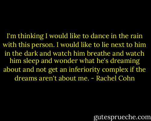 I'm thinking I would like to dance in the rain with this person. I would like to lie next to him in the dark and watch him breathe and watch him sleep and wonder what he's dreaming about and not get an inferiority complex if the dreams aren't about me. - Rachel Cohn