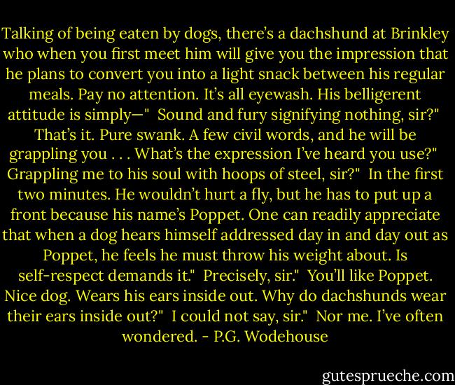 Talking of being eaten by dogs, there’s a dachshund at Brinkley who when you first meet him will give you the impression that he plans to convert you into a light snack between his regular meals. Pay no attention. It’s all eyewash. His belligerent attitude is simply—"<br /><br />Sound and fury signifying nothing, sir?"<br /><br />That’s it. Pure swank. A few civil words, and he will be grappling you . . . What’s the expression I’ve heard you use?"<br /><br />Grappling me to his soul with hoops of steel, sir?"<br /><br />In the first two minutes. He wouldn’t hurt a fly, but he has to put up a front because his name’s Poppet. One can readily appreciate that when a dog hears himself addressed day in and day out as Poppet, he feels he must throw his weight about. Is self-respect demands it."<br /><br />Precisely, sir."<br /><br />You’ll like Poppet. Nice dog. Wears his ears inside out. Why do dachshunds wear their ears inside out?"<br /><br />I could not say, sir."<br /><br />Nor me. I’ve often wondered. - P.G. Wodehouse