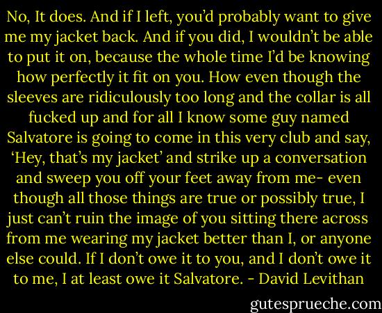 No, It does. And if I left, you’d probably want to give me my jacket back. And if you did, I wouldn’t be able to put it on, because the whole time I’d be knowing how perfectly it fit on you. How even though the sleeves are ridiculously too long and the collar is all fucked up and for all I know some guy named Salvatore is going to come in this very club and say, ‘Hey, that’s my jacket’ and strike up a conversation and sweep you off your feet away from me- even though all those things are true or possibly true, I just can’t ruin the image of you sitting there across from me wearing my jacket better than I, or anyone else could. If I don’t owe it to you, and I don’t owe it to me, I at least owe it Salvatore. - David Levithan