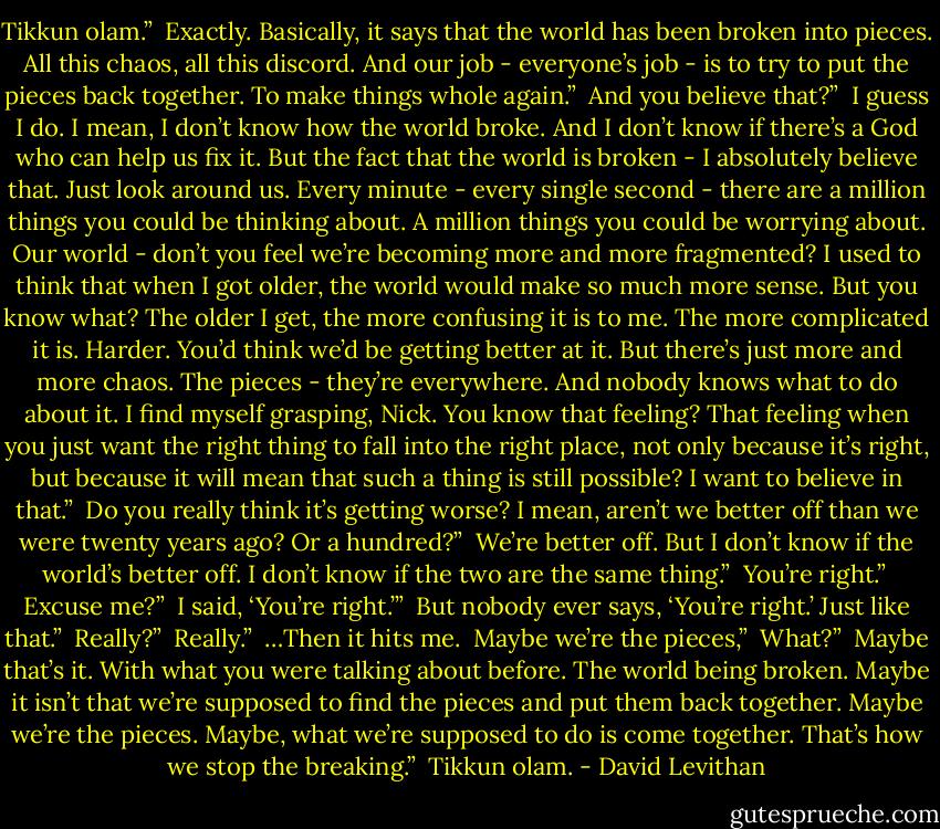 Tikkun olam.”<br /><br />Exactly. Basically, it says that the world has been broken into pieces. All this chaos, all this discord. And our job - everyone’s job - is to try to put the pieces back together. To make things whole again.”<br /><br />And you believe that?”<br /><br />I guess I do. I mean, I don’t know how the world broke. And I don’t know if there’s a God who can help us fix it. But the fact that the world is broken - I absolutely believe that. Just look around us. Every minute - every single second - there are a million things you could be thinking about. A million things you could be worrying about. Our world - don’t you feel we’re becoming more and more fragmented? I used to think that when I got older, the world would make so much more sense. But you know what? The older I get, the more confusing it is to me. The more complicated it is. Harder. You’d think we’d be getting better at it. But there’s just more and more chaos. The pieces - they’re everywhere. And nobody knows what to do about it. I find myself grasping, Nick. You know that feeling? That feeling when you just want the right thing to fall into the right place, not only because it’s right, but because it will mean that such a thing is still possible? I want to believe in that.”<br /><br />Do you really think it’s getting worse? I mean, aren’t we better off than we were twenty years ago? Or a hundred?”<br /><br />We’re better off. But I don’t know if the world’s better off. I don’t know if the two are the same thing.”<br /><br />You’re right.”<br /><br />Excuse me?”<br /><br />I said, ‘You’re right.’”<br /><br />But nobody ever says, ‘You’re right.’ Just like that.”<br /><br />Really?”<br /><br />Really.”<br /><br />…Then it hits me.<br /><br />Maybe we’re the pieces,”<br /><br />What?”<br /><br />Maybe that’s it. With what you were talking about before. The world being broken. Maybe it isn’t that we’re supposed to find the pieces and put them back together. Maybe we’re the pieces. Maybe, what we’re supposed to do is come together. That’s how we stop the breaking.”<br /><br />Tikkun olam. - David Levithan