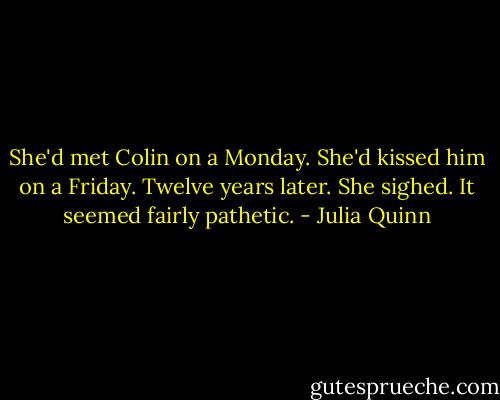 She'd met Colin on a Monday.<br />She'd kissed him on a Friday.<br />Twelve years later.<br />She sighed. It seemed fairly pathetic. - Julia Quinn