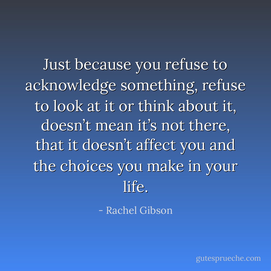 Just because you refuse to acknowledge something, refuse to look at it or think about it, doesn’t mean it’s not there, that it doesn’t affect you and the choices you make in your life. - Rachel Gibson