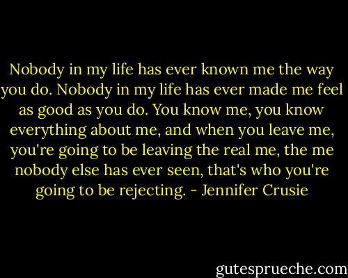 Nobody in my life has ever known me the way you do. Nobody in my life has ever made me feel as good as you do. You know me, you know everything about me, and when you leave me, you're going to be leaving the real me, the me nobody else has ever seen, that's who you're going to be rejecting. - Jennifer Crusie