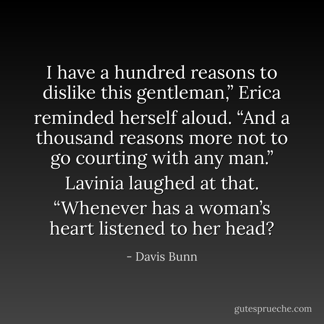 I have a hundred reasons to dislike this gentleman,” Erica reminded herself aloud. “And a thousand reasons more not to go courting with any man.”<br />Lavinia laughed at that. “Whenever has a woman’s heart listened to her head? - Davis Bunn
