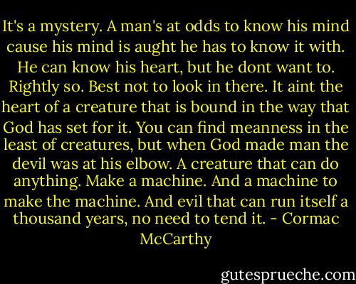 It's a mystery. A man's at odds to know his mind cause his mind is aught he has to know it with. He can know his heart, but he dont want to. Rightly so. Best not to look in there. It aint the heart of a creature that is bound in the way that God has set for it. You can find meanness in the least of creatures, but when God made man the devil was at his elbow. A creature that can do anything. Make a machine. And a machine to make the machine. And evil that can run itself a thousand years, no need to tend it. - Cormac McCarthy