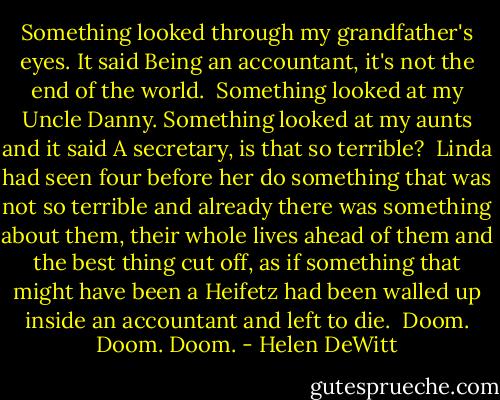 Something looked through my grandfather's eyes. It said Being an accountant, it's not the end of the world.<br /><br />Something looked at my Uncle Danny. Something looked at my aunts and it said A secretary, is that so terrible?<br /><br />Linda had seen four before her do something that was not so terrible and already there was something about them, their whole lives ahead of them and the best thing cut off, as if something that might have been a Heifetz had been walled up inside an accountant and left to die.<br /><br />Doom. Doom. Doom. - Helen DeWitt