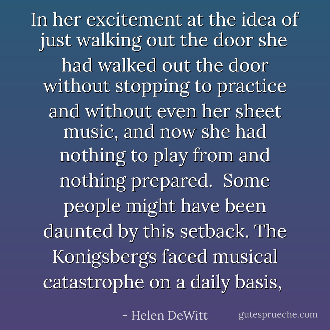In her excitement at the idea of just walking out the door she had walked out the door without stopping to practice and without even her sheet music, and now she had nothing to play from and nothing prepared.<br /><br />Some people might have been daunted by this setback. The Konigsbergs faced musical catastrophe on a daily basis,  - Helen DeWitt