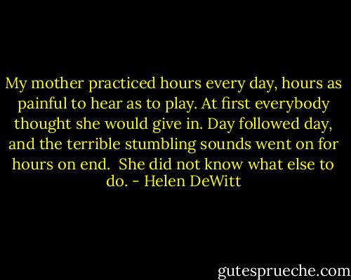 My mother practiced hours every day, hours as painful to hear as to play. At first everybody thought she would give in. Day followed day, and the terrible stumbling sounds went on for hours on end.<br /><br />She did not know what else to do. - Helen DeWitt