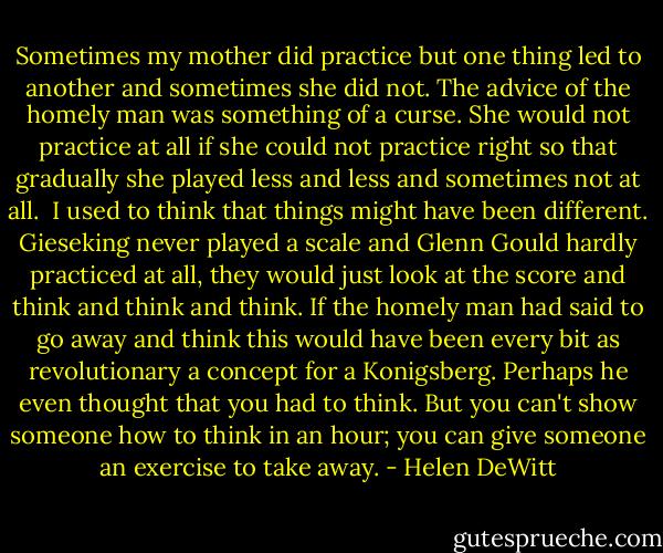 Sometimes my mother did practice but one thing led to another and sometimes she did not. The advice of the homely man was something of a curse. She would not practice at all if she could not practice right so that gradually she played less and less and sometimes not at all.<br /><br />I used to think that things might have been different. Gieseking never played a scale and Glenn Gould hardly practiced at all, they would just look at the score and think and think and think. If the homely man had said to go away and think this would have been every bit as revolutionary a concept for a Konigsberg. Perhaps he even thought that you had to think. But you can't show someone how to think in an hour; you can give someone an exercise to take away. - Helen DeWitt