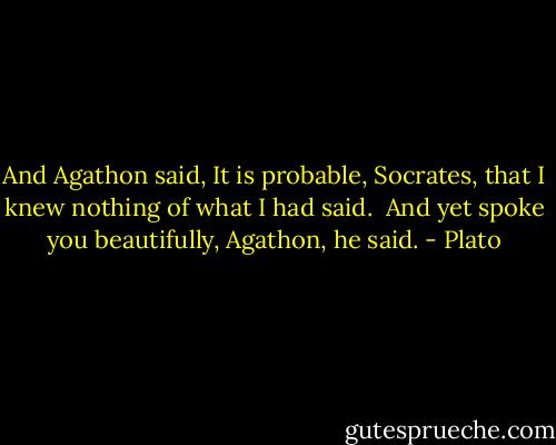 And Agathon said, It is probable, Socrates, that I knew nothing of what I had said.<br /><br />And yet spoke you beautifully, Agathon, he said. - Plato