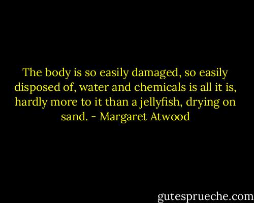 The body is so easily damaged, so easily disposed of, water and chemicals is all it is, hardly more to it than a jellyfish, drying on sand. - Margaret Atwood