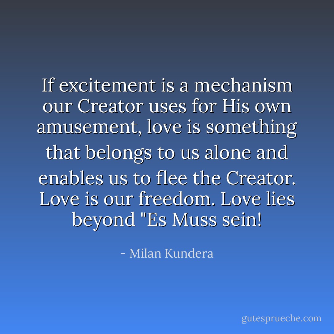 If excitement is a mechanism our Creator uses for His own amusement, love is something that belongs to us alone and enables us to flee the Creator. Love is our freedom. Love lies beyond "Es Muss sein! - Milan Kundera
