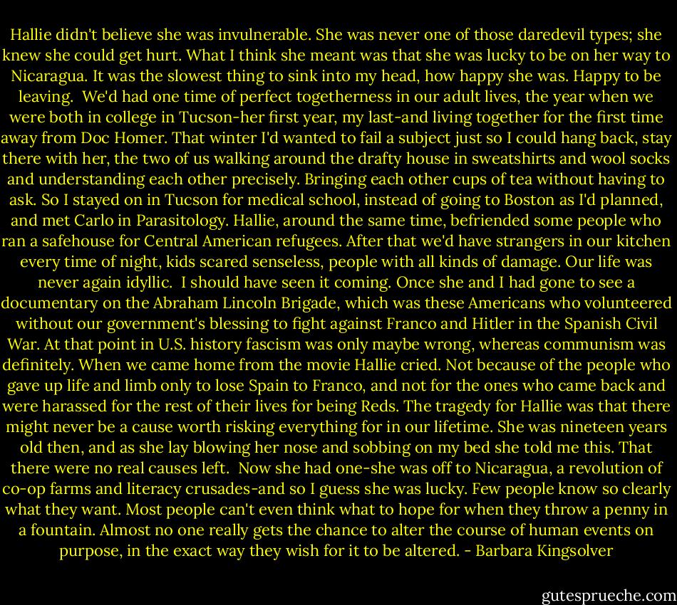 Hallie didn't believe she was invulnerable. She was never one of those daredevil types; she knew she could get hurt. What I think she meant was that she was lucky to be on her way to Nicaragua. It was the slowest thing to sink into my head, how happy she was. Happy to be leaving.<br /><br />We'd had one time of perfect togetherness in our adult lives, the year when we were both in college in Tucson-her first year, my last-and living together for the first time away from Doc Homer. That winter I'd wanted to fail a subject just so I could hang back, stay there with her, the two of us walking around the drafty house in sweatshirts and wool socks and understanding each other precisely. Bringing each other cups of tea without having to ask. So I stayed on in Tucson for medical school, instead of going to Boston as I'd planned, and met Carlo in Parasitology. Hallie, around the same time, befriended some people who ran a safehouse for Central American refugees. After that we'd have strangers in our kitchen every time of night, kids scared senseless, people with all kinds of damage. Our life was never again idyllic.<br /><br />I should have seen it coming. Once she and I had gone to see a documentary on the Abraham Lincoln Brigade, which was these Americans who volunteered without our government's blessing to fight against Franco and Hitler in the Spanish Civil War. At that point in U.S. history fascism was only maybe wrong, whereas communism was definitely. When we came home from the movie Hallie cried. Not because of the people who gave up life and limb only to lose Spain to Franco, and not for the ones who came back and were harassed for the rest of their lives for being Reds. The tragedy for Hallie was that there might never be a cause worth risking everything for in our lifetime. She was nineteen years old then, and as she lay blowing her nose and sobbing on my bed she told me this. That there were no real causes left.<br /><br />Now she had one-she was off to Nicaragua, a revolution of co-op farms and literacy crusades-and so I guess she was lucky. Few people know so clearly what they want. Most people can't even think what to hope for when they throw a penny in a fountain. Almost no one really gets the chance to alter the course of human events on purpose, in the exact way they wish for it to be altered. - Barbara Kingsolver