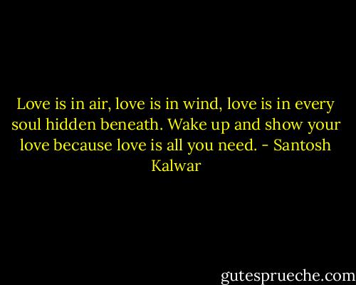 Love is in air, love is in wind, love is in every soul hidden beneath. Wake up and show your love because love is all you need. - Santosh Kalwar