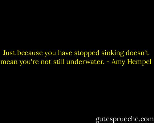 Just because you have stopped sinking doesn't mean you're not still underwater. - Amy Hempel
