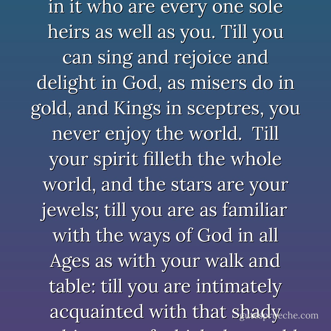 You never enjoy the world aright, till the Sea itself floweth in your veins, till you are clothed with the heavens, and crowned with the stars: and perceive yourself to be the sole heir of the whole world, and more than so, because men are in it who are every one sole heirs as well as you. Till you can sing and rejoice and delight in God, as misers do in gold, and Kings in sceptres, you never enjoy the world.<br /><br />Till your spirit filleth the whole world, and the stars are your jewels; till you are as familiar with the ways of God in all Ages as with your walk and table: till you are intimately acquainted with that shady nothing out of which the world was made: till you love men so as to desire their happiness, with a thirst equal to the zeal of your own: till you delight in God for being good to all: you never <br />enjoy the world. - Thomas Traherne