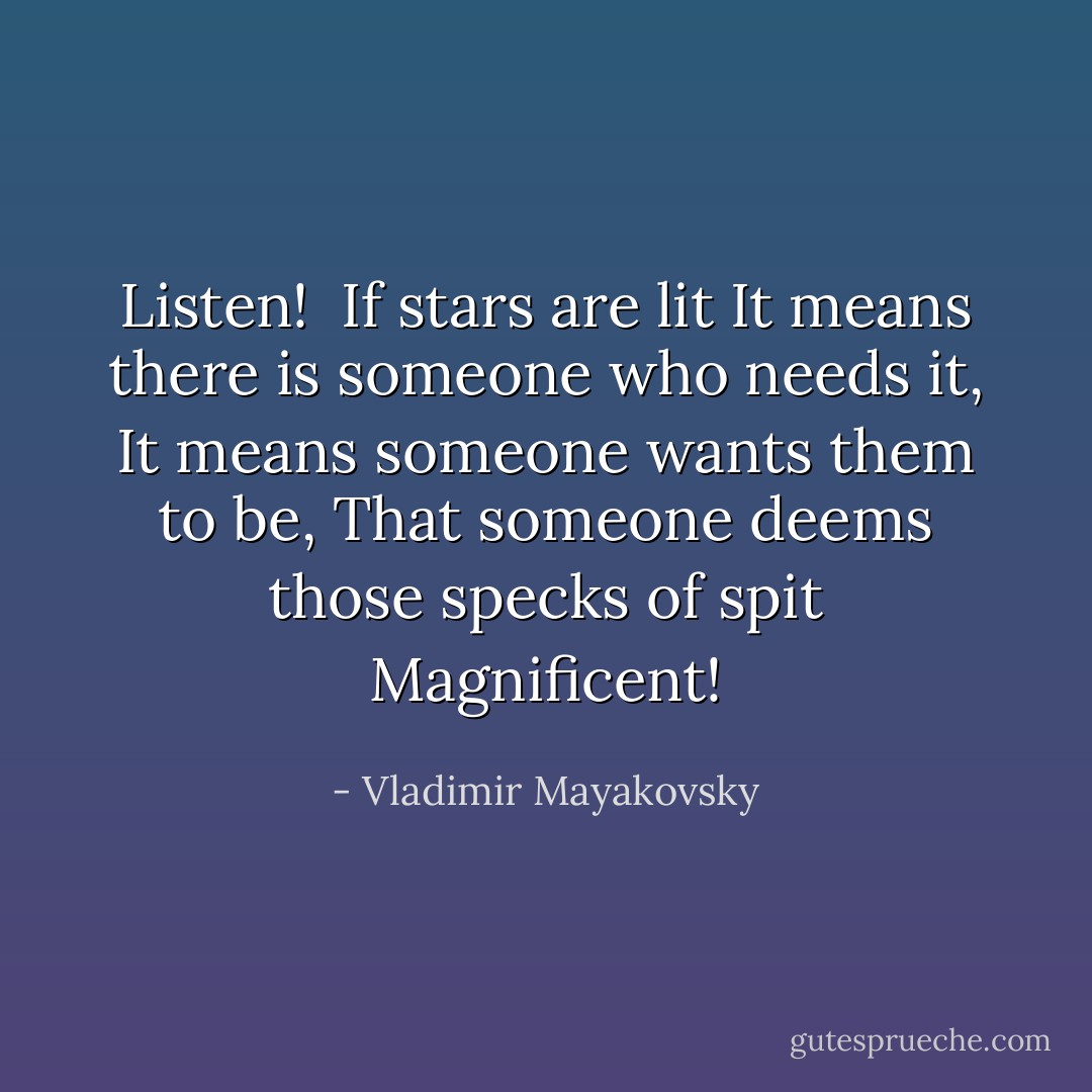 Listen! <br />If stars are lit<br />It means there is someone who needs it,<br />It means someone wants them to be,<br />That someone deems those specks of spit<br />Magnificent! - Vladimir Mayakovsky