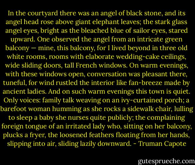In the courtyard there was an angel of black stone, and its angel head rose above giant elephant leaves; the stark glass angel eyes, bright as the bleached blue of sailor eyes, stared upward. One observed the angel from an intricate green balcony — mine, this balcony, for I lived beyond in three old white rooms, rooms with elaborate wedding-cake ceilings, wide sliding doors, tall French windows. On warm evenings, with these windows open, conversation was pleasant there, tuneful, for wind rustled the interior like fan-breeze made by ancient ladies. And on such warm evenings this town is quiet. Only voices: family talk weaving on an ivy-curtained porch; a barefoot woman humming as she rocks a sidewalk chair, lulling to sleep a baby she nurses quite publicly; the complaining foreign tongue of an irritated lady who, sitting on her balcony, plucks a fryer, the loosened feathers floating from her hands, slipping into air, sliding lazily downward. - Truman Capote