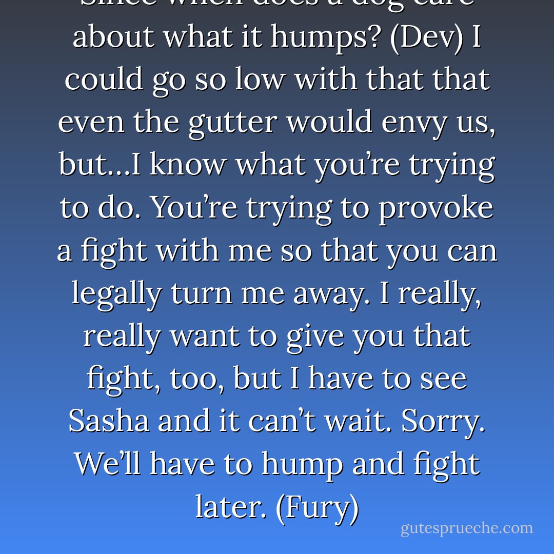 Since when does a dog care about what it humps? (Dev)<br />I could go so low with that that even the gutter would envy us, but…I know what you’re trying to do. You’re trying to provoke a fight with me so that you can legally turn me away. I really, really want to give you that fight, too, but I have to see Sasha and it can’t wait. Sorry. We’ll have to hump and fight later. (Fury) - Sherrilyn Kenyon