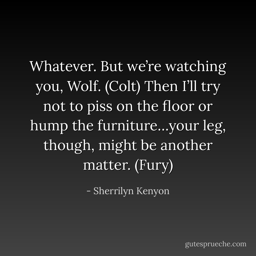 Whatever. But we’re watching you, Wolf. (Colt)<br />Then I’ll try not to piss on the floor or hump the furniture…your leg, though, might be another matter. (Fury) - Sherrilyn Kenyon