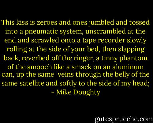 This kiss is zeroes and ones jumbled<br />and tossed into a pneumatic system,<br />unscrambled at the end and scrawled<br />onto a tape recorder slowly rolling<br />at the side of your bed,<br />then slapping back, reverbed<br />off the ringer, a tinny phantom<br />of the smooch like a smack on<br />an aluminum can, up the same <br />veins through the belly of the same satellite<br />and softly to the side of my head; - Mike Doughty