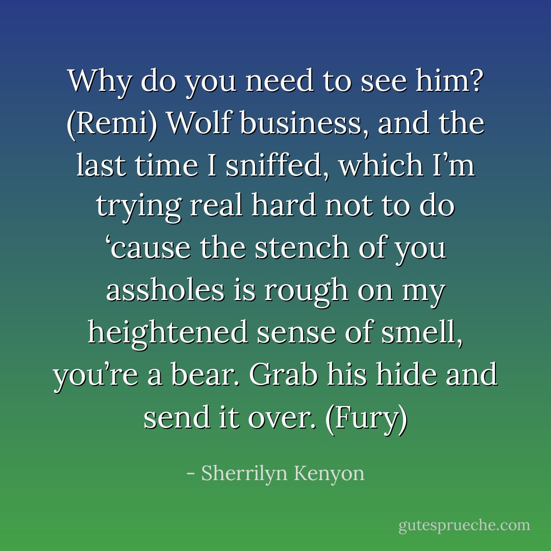 Why do you need to see him? (Remi)<br />Wolf business, and the last time I sniffed, which I’m trying real hard not to do ‘cause the stench of you assholes is rough on my heightened sense of smell, you’re a bear. Grab his hide and send it over. (Fury) - Sherrilyn Kenyon
