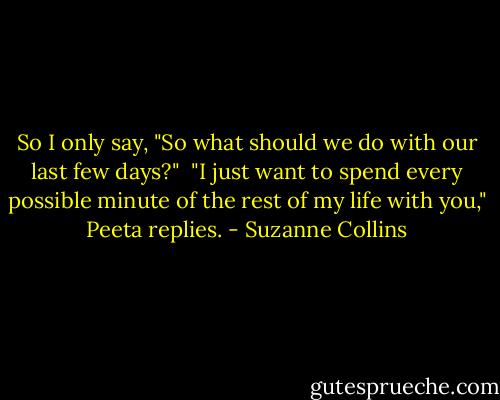 So I only say, "So what should we do with our last few days?"<br /><br />"I just want to spend every possible minute of the rest of my life with you," Peeta replies. - Suzanne Collins