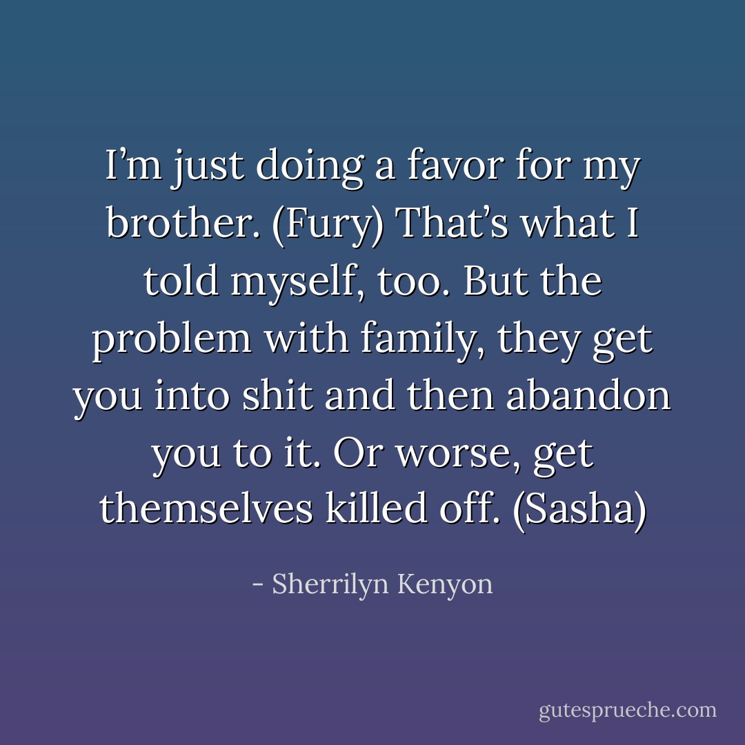 I’m just doing a favor for my brother. (Fury)<br />That’s what I told myself, too. But the problem with family, they get you into shit and then abandon you to it. Or worse, get themselves killed off. (Sasha) - Sherrilyn Kenyon