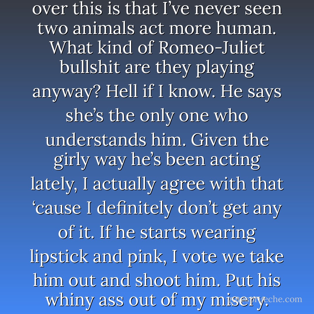You know what really kills me over this is that I’ve never seen two animals act more human. What kind of Romeo-Juliet bullshit are they playing anyway?<br />Hell if I know. He says she’s the only one who understands him. Given the girly way he’s been acting lately, I actually agree with that ‘cause I definitely don’t get any of it. If he starts wearing lipstick and pink, I vote we take him out and shoot him. Put his whiny ass out of my misery. - Sherrilyn Kenyon