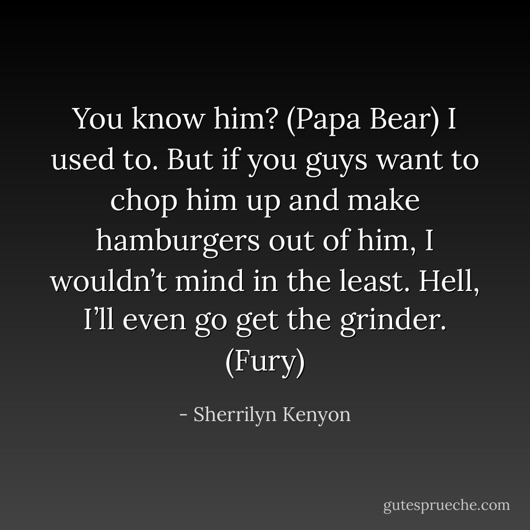 You know him? (Papa Bear)<br />I used to. But if you guys want to chop him up and make hamburgers out of him, I wouldn’t mind in the least. Hell, I’ll even go get the grinder. (Fury) - Sherrilyn Kenyon