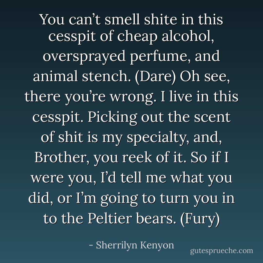 You can’t smell shite in this cesspit of cheap alcohol, oversprayed perfume, and animal stench. (Dare)<br />Oh see, there you’re wrong. I live in this cesspit. Picking out the scent of shit is my specialty, and, Brother, you reek of it. So if I were you, I’d tell me what you did, or I’m going to turn you in to the Peltier bears. (Fury) - Sherrilyn Kenyon