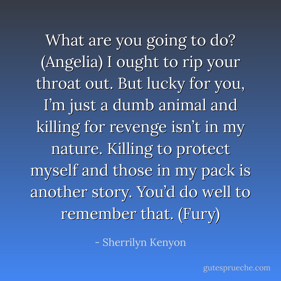 What are you going to do? (Angelia)<br />I ought to rip your throat out. But lucky for you, I’m just a dumb animal and killing for revenge isn’t in my nature. Killing to protect myself and those in my pack is another story. You’d do well to remember that. (Fury) - Sherrilyn Kenyon