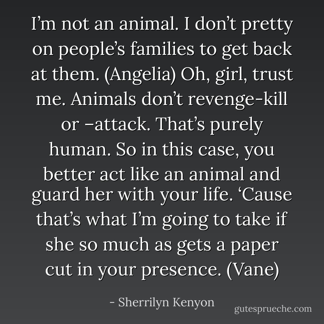 I’m not an animal. I don’t pretty on people’s families to get back at them. (Angelia)<br />Oh, girl, trust me. Animals don’t revenge-kill or –attack. That’s purely human. So in this case, you better act like an animal and guard her with your life. ‘Cause that’s what I’m going to take if she so much as gets a paper cut in your presence. (Vane) - Sherrilyn Kenyon