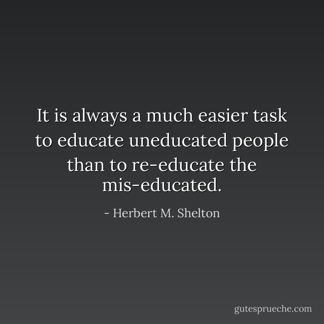 It is always a much easier task to educate uneducated people than to re-educate the mis-educated. - Herbert M. Shelton