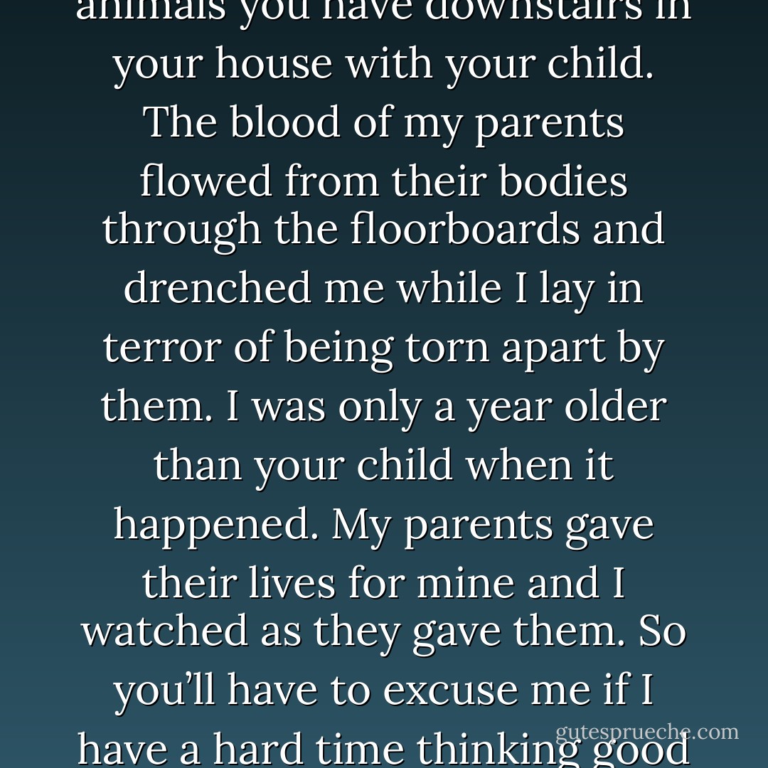 Count yourself lucky. I watched my entire family as they were eaten alive by the very pack of animals you have downstairs in your house with your child. The blood of my parents flowed from their bodies through the floorboards and drenched me while I lay in terror of being torn apart by them. I was only a year older than your child when it happened. My parents gave their lives for mine and I watched as they gave them. So you’ll have to excuse me if I have a hard time thinking good of any animal except those who are dead or caged. (Angelia) - Sherrilyn Kenyon