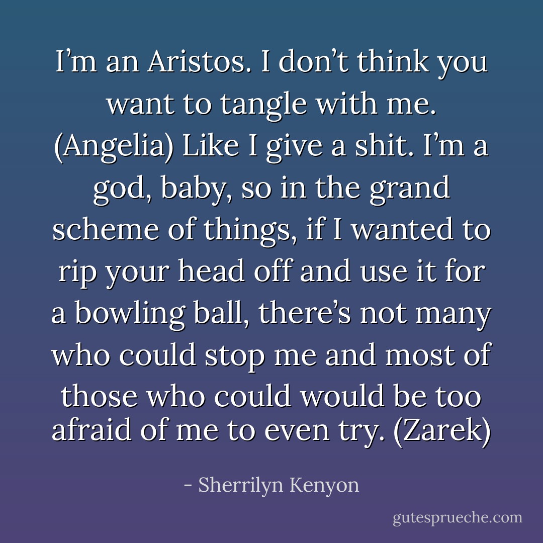 I’m an Aristos. I don’t think you want to tangle with me. (Angelia)<br />Like I give a shit. I’m a god, baby, so in the grand scheme of things, if I wanted to rip your head off and use it for a bowling ball, there’s not many who could stop me and most of those who could would be too afraid of me to even try. (Zarek) - Sherrilyn Kenyon