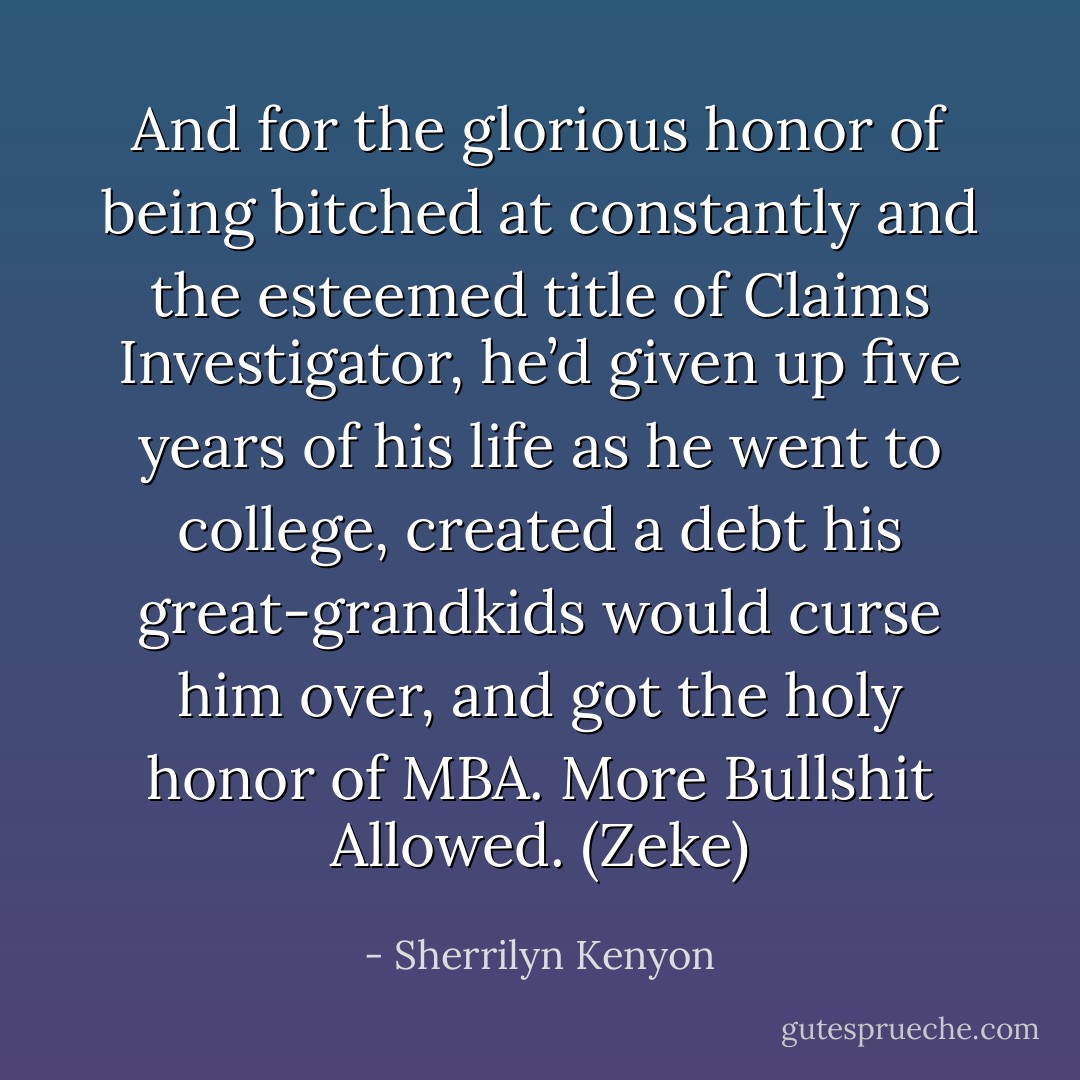 And for the glorious honor of being bitched at constantly and the esteemed title of Claims Investigator, he’d given up five years of his life as he went to college, created a debt his great-grandkids would curse him over, and got the holy honor of MBA. More Bullshit Allowed. (Zeke) - Sherrilyn Kenyon