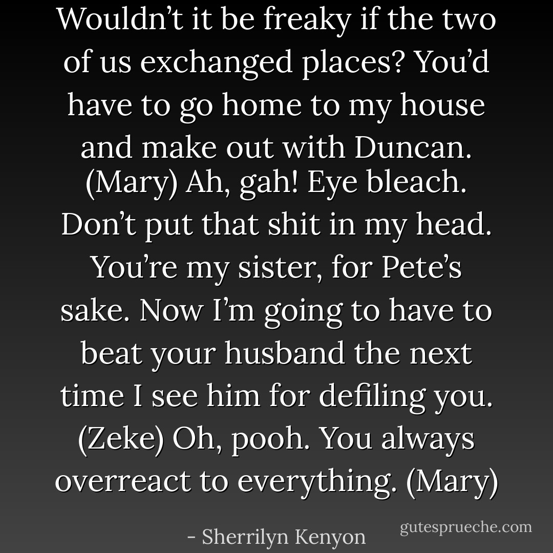 Wouldn’t it be freaky if the two of us exchanged places? You’d have to go home to my house and make out with Duncan. (Mary)<br />Ah, gah! Eye bleach. Don’t put that shit in my head. You’re my sister, for Pete’s sake. Now I’m going to have to beat your husband the next time I see him for defiling you. (Zeke)<br />Oh, pooh. You always overreact to everything. (Mary) - Sherrilyn Kenyon