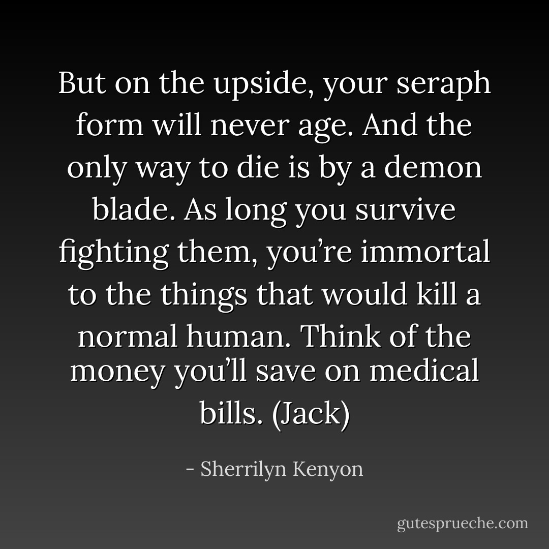 But on the upside, your seraph form will never age. And the only way to die is by a demon blade. As long you survive fighting them, you’re immortal to the things that would kill a normal human. Think of the money you’ll save on medical bills. (Jack) - Sherrilyn Kenyon