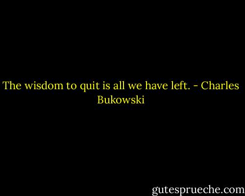 The wisdom to quit is all we have left. - Charles Bukowski