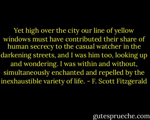 Yet high over the city our line of yellow windows must have contributed their share of human secrecy to the casual watcher in the darkening streets, and I was him too, looking up and wondering. I was within and without, simultaneously enchanted and repelled by the inexhaustible variety of life. - F. Scott Fitzgerald
