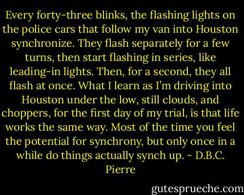 Every forty-three blinks, the flashing lights on the police cars that follow my van into Houston synchronize. They flash separately for a few turns, then start flashing in series, like leading-in lights. Then, for a second, they all flash at once. What I learn as I’m driving into Houston under the low, still clouds, and choppers, for the first day of my trial, is that life works the same way. Most of the time you feel the potential for synchrony, but only once in a while do things actually synch up. - D.B.C. Pierre