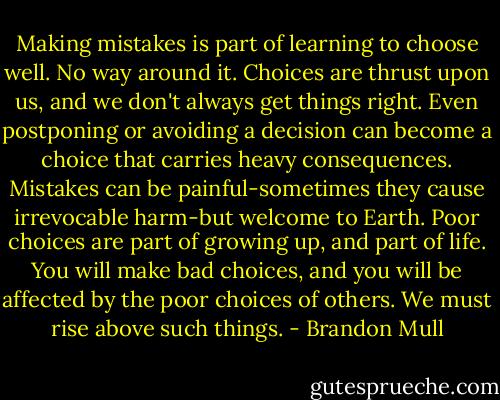 Making mistakes is part of learning to choose well. No way around it. Choices are thrust upon us, and we don't always get things right. Even postponing or avoiding a decision can become a choice that carries heavy consequences. Mistakes can be painful-sometimes they cause irrevocable harm-but welcome to Earth. Poor choices are part of growing up, and part of life. You will make bad choices, and you will be affected by the poor choices of others. We must rise above such things. - Brandon Mull