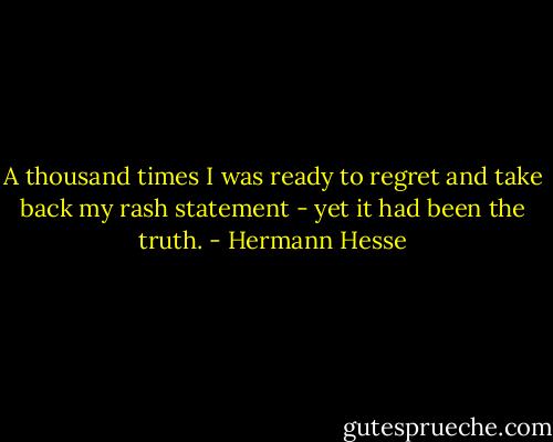 A thousand times I was ready to regret and take back my rash statement - yet it had been the truth. - Hermann Hesse