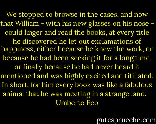 We stopped to browse in the cases, and now that William - with his new glasses on his nose - could linger and read the books, at every title he discovered he let out exclamations of happiness, either because he knew the work, or because he had been seeking it for a long time, or finally because he had never heard it mentioned and was highly excited and titillated. In short, for him every book was like a fabulous animal that he was meeting in a strange land. - Umberto Eco