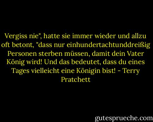 Vergiss nie", hatte sie immer wieder und allzu oft betont, "dass nur einhundertachtunddreißig Personen sterben müssen, damit dein Vater König wird! Und das bedeutet, dass du eines Tages vielleicht eine Königin bist! - Terry Pratchett