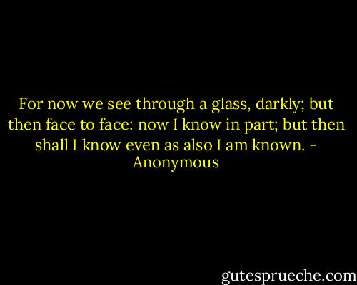 For now we see through a glass, darkly; but then face to face: now I know in part; but then shall I know even as also I am known. - Anonymous