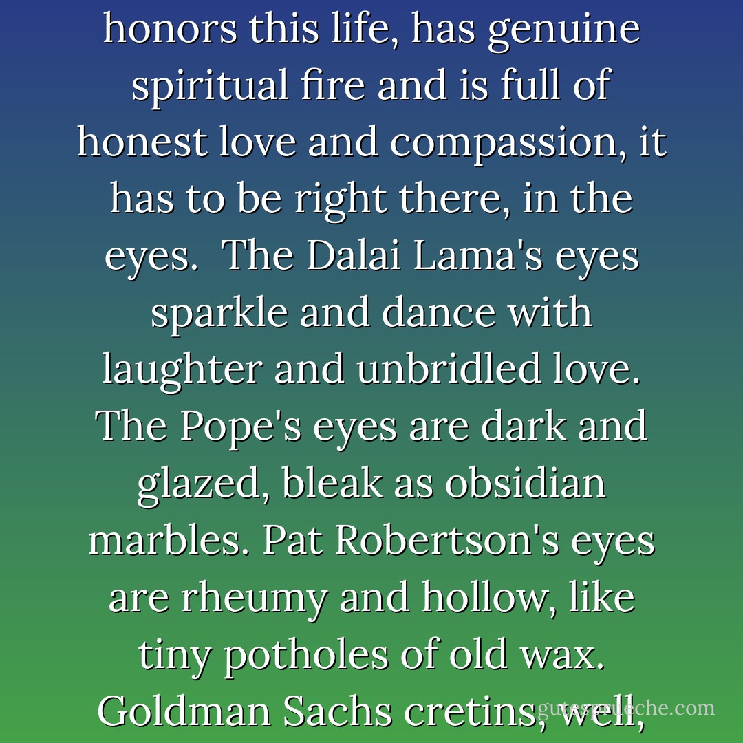 If there is a true measure of a person's soul, if there is a single gauge of real divinity, of how beautifully a fellow human honors this life, has genuine spiritual fire and is full of honest love and compassion, it has to be right there, in the eyes.<br /><br />The Dalai Lama's eyes sparkle and dance with laughter and unbridled love. The Pope's eyes are dark and glazed, bleak as obsidian marbles. Pat Robertson's eyes are rheumy and hollow, like tiny potholes of old wax. Goldman Sachs cretins, well, they don't use their own eyes at all; they just steal someone else's. - Mark Morford
